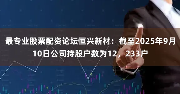 最专业股票配资论坛恒兴新材：截至2025年9月10日公司持股户数为12，233户